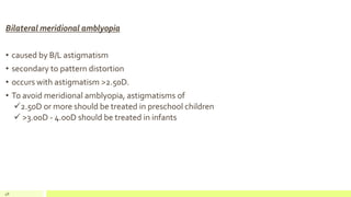 Bilateral meridional amblyopia
• caused by B/L astigmatism
• secondary to pattern distortion
• occurs with astigmatism >2.50D.
• To avoid meridional amblyopia, astigmatisms of
2.50D or more should be treated in preschool children
 >3.00D - 4.00D should be treated in infants
48
 