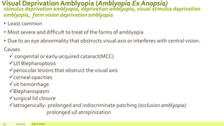 Visual Deprivation Amblyopia (Amblyopia Ex Anopsia)
stimulus deprivation amblyopia, deprivation amblyopia, visual stimulus deprivation
amblyopia, form vision deprivation amblyopia
• Least common
• Most severe and difficult to treat of the forms of amblyopia
• Due to an eye abnormality that obstructs visual axis or interferes with central vision.
Causes
 congenital or early-acquired cataract(MCC)
U/l Blepharoptosis
periocular lesions that obstruct the visual axis
corneal opacities
vit hemorrhage
Blepharospasm
surgical lid closure
Iatrogenically- prolonged and indiscriminate patching (occlusion amblyopia)
prolonged u/l atropinization
49 2/2/2019 Add a footer
 
