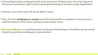 • U/l visual deprivation amblyopia tends to be worse than b/l deprivation of similar degree as
interocular competition adds to direct developmental impact of severe image degradation
• However ,even in b/l cases,VA can be 6/60 or worse.
• Thus, the term amblyopia ex anopsia should be reserved for a condition in which disuse or
understimulation of the retina is primary cause of poor vision.
• Reverse amblyopia- a visual deprivation amblyopia that develops in the fellow eye as a result
of patching (occlusion amblyopia) or penalization.
50 2/2/2019 Add a footer
 