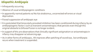 Idiopathic Amblyopia
• Infrequently occurring
• Absence of usual amblyopiogenic conditions
• In apparently normal patients w/ No h/o strabismus, uncorrected ref errors or visual
deprivation.
• Foveal suppression of amblyopic eye
• It is postulated that binocularly provoked inhibition has been conditioned during infancy by an
amblyopiogenic factor ( such as transient anisometropia ) that persists even though this
original obstacle to bifoveal fusion is no longer evident.
• In support of this are observations that clinically significant astigmatism or anisometropia in
infancy may disappear w/ advancing age.
• As in other forms of amblyopia ,VA improves after patching of sound eye, but amblyopia
recurs when treatment is suspended.
55 2/2/2019 Add a footer
 