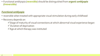 • Functional amblyopia (reversible) should be distinguished from organic amblyopia
(irreversible)
Functional amblyopia
• reversible when treated with appropriate visual stimulation during early childhood
• Recovery depends on
Stage of maturity of visual connections at which abnormal visual experience began
 Duration of deprivation
Age at which therapy was instituted
56
 