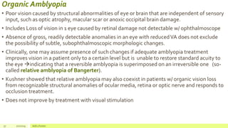 Organic Amblyopia
• Poor vision caused by structural abnormalities of eye or brain that are independent of sensory
input, such as optic atrophy, macular scar or anoxic occipital brain damage.
• Includes Loss of vision in 1 eye caused by retinal damage not detectable w/ ophthalmoscope
• Absence of gross, readily detectable anomalies in an eye with reducedVA does not exclude
the possibility of subtle, subophthalmoscopic morphologic changes.
• Clinically, one may assume presence of such changes if adequate amblyopia treatment
improves vision in a patient only to a certain level but is unable to restore standard acuity to
the eye indicating that a reversible amblyopia is superimposed on an irreversible one (so-
called relative amblyopia of Bangerter).
• Kushner showed that relative amblyopia may also coexist in patients w/ organic vision loss
from recognizable structural anomalies of ocular media, retina or optic nerve and responds to
occlusion treatment.
• Does not improve by treatment with visual stimulation
57 2/2/2019 Add a footer
 