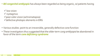 • B/l congenital amblyopia has always been regarded as being organic, w/ patients having
 low vision
 nystagmus
poor color vision (achromatopsia)
defective photopic elements in ERG
• Various studies point to an irreversible, generally defective cone function
• These investigators thus suggested that the older term cong amblyopia be abandoned in
favor of the term cone deficiency syndrome
58 2/2/2019 Add a footer
 