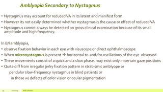 Amblyopia Secondary to Nystagmus
• Nystagmus may account for reducedVA in its latent and manifest form
• However its not easily determined whether nystagmus is the cause or effect of reducedVA
• Nystagmus cannot always be detected on gross clinical examination because of its small
amplitude and high frequency.
In B/l amblyopia,
• observe fixation behavior in each eye with visuscope or direct ophthalmoscope
• When micronystagmus is present  horizontal to-and-fro oscillations of the eye observed.
• These movements consist of a quick and a slow phase, may exist only in certain gaze positions
• Quite diff from irregular jerky fixation pattern in strabismic amblyope or
pendular slow-frequency nystagmus in blind patients or
in those w/ defects of color vision or ocular pigmentation
59 2/2/2019 Add a footer
 
