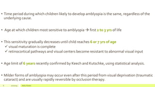 • Time period during which children likely to develop amblyopia is the same, regardless of the
underlying cause.
• Age at which children most sensitive to amblyopia  first 2 to 3 yrs of life
• This sensitivity gradually decreases until child reaches 6 or 7 yrs of age
 visual maturation is complete
 retinocortical pathways and visual centers become resistant to abnormal visual input
• Age limit of 6 years recently confirmed by Keech and Kutschke, using statistical analysis.
• Milder forms of amblyopia may occur even after this period from visual deprivation (traumatic
cataract) and are usually rapidly reversible by occlusion therapy.
6 2/2/2019 Add a footer
 
