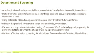 Detection and Screening
• Amblyopic vision loss is preventable or reversible w/ timely detection and intervention.
• If children w/ or at risk for amblyopia is identified at young age, prognosis for successful
treatment is best.
• Cong cataracts, RB and cong glaucoma require early treatment during infancy.
• Delay in diagnosis  irreversible vision loss and in RB, even death.
• Patients w/ cong cataracts treated during 1st weeks of life  relatively good prognosis, Sx
performed after 2 to 3 months of age  ass w/ a poor visual outcome.
• Perform effective vision screening for all children from newborn infants to older children.
60 2/2/2019 Add a footer
 