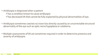 • Amblyopia is diagnosed when a patient
has a condition known to cause amblyopia
has decreasedVA that cannot be fully explained by physical abnormalities of eye.
• Amblyopia sometimes coexists w/ vision loss directly caused by an uncorrectable structural
abnormality of the eye such as optic nerve hypoplasia or coloboma
• Multiple assessments ofVA are sometimes required in order to determine presence and
severity of amblyopia.
61 2/2/2019 Add a footer
 