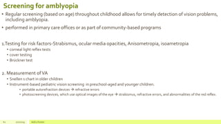 Screening for amblyopia
• Regular screening (based on age) throughout childhood allows for timely detection of vision problems,
including amblyopia.
• performed in primary care offices or as part of community-based programs
1.Testing for risk factors-Strabismus, ocular media opacities, Anisometropia, isoametropia
• corneal light reflex tests
• cover testing
• Brückner test
2. Measurement ofVA
• Snellen s chart in older children
• Instrument-based pediatric vision screening in preschool-aged and younger children.
• portable autorefraction devices  refractive errors
• photoscreening devices, which use optical images of the eye  strabismus, refractive errors, and abnormalities of the red reflex.
62 2/2/2019 Add a footer
 