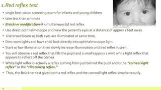 1.Red reflex test
• single best vision screening exam for infants and young children
• take less than a minute
• Brückner modification simultaneous b/l red reflex.
• Use direct ophthalmoscope and view the patient’s eyes at a distance of approx 2 feet away
• Use broad beam so both eyes are illuminated at same time.
• Dim room lights and have child look directly into ophthalmoscope light.
• Start w/ low illumination then slowly increase illumination until red reflex is seen.
• You will observe a red reflex that fills the pupil and a small (approx 1 mm) white light reflex that
appears to reflect off the cornea
• White light reflex is actually a reflex coming from just behind the pupil and is the “corneal light
reflex” or the “Hirschberg reflex.”
• Thus, the Brückner test gives both a red reflex and the corneal light reflex simultaneously.
63
 