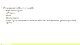• VA in preschool children (2-3 years ) by
• Allen picture figures
• LEA figures
• HOTV
• lliterate E game
• Wright figures (composed of black and white bars with a constant gap throughout the
figure )
66
 