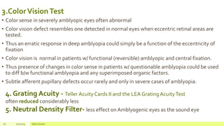 3.ColorVisionTest
• Color sense in severely amblyopic eyes often abnormal
• Color vision defect resembles one detected in normal eyes when eccentric retinal areas are
tested.
• Thus an erratic response in deep amblyopia could simply be a function of the eccentricity of
fixation
• Color vision is normal in patients w/ functional (reversible) amblyopic and central fixation.
• Thus presence of changes in color sense in patients w/ questionable amblyopia could be used
to diff b/w functional amblyopia and any superimposed organic factors.
• Subtle afferent pupillary defects occur rarely and only in severe cases of amblyopia.
67 2/2/2019 Add a footer
4. Grating Acuity - Teller Acuity Cards II and the LEA Grating AcuityTest
often reduced considerably less
5. Neutral Density Filter- less effect onAmblyogenic eyes as the sound eye
 