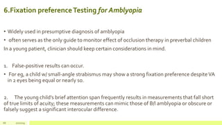 6.Fixation preferenceTesting for Amblyopia
• Widely used in presumptive diagnosis of amblyopia
• often serves as the only guide to monitor effect of occlusion therapy in preverbal children
In a young patient, clinician should keep certain considerations in mind.
1. False-positive results can occur.
• For eg, a child w/ small-angle strabismus may show a strong fixation preference despiteVA
in 2 eyes being equal or nearly so.
2. The young child’s brief attention span frequently results in measurements that fall short
of true limits of acuity; these measurements can mimic those of B/l amblyopia or obscure or
falsely suggest a significant interocular difference.
68 2/2/2019
 
