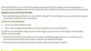 Preverbal children can be tested for amblyopia by examining the quality of monocular fixation or
binocular fixation preference to identify amblyopia that might be missed by monocular fixation testing.
MONOCULAR FIXATION TESTING
• Normally developed children at 2 to 3 months of age  central fixation w/ accurate smooth pursuit
and saccadic refixation eye movements.
ToTest for central fixation
1. Cover one of the patient’s eyes
2. Then move a target slowly back and forth to observe accuracy of fixation.
A child w/ central fixation looks directly at the target, visually locks on the target, and accurately
follows moving target.
• Infants often find the human face a much more compelling target than toys or pictures, so try
moving examiner’s head side to side to evaluate the quality of fixation.
• Central fixation indicates foveal vision usually in the range of 6/36 or better.
69
 