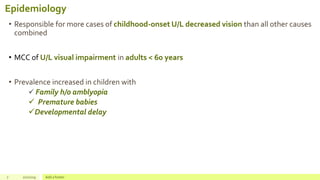 Epidemiology
• Responsible for more cases of childhood-onset U/L decreased vision than all other causes
combined
• MCC of U/L visual impairment in adults < 60 years
• Prevalence increased in children with
 Family h/o amblyopia
 Premature babies
Developmental delay
7 2/2/2019 Add a footer
 