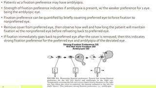 • Patients w/ a fixation preference may have amblyopia.
• Strength of fixation preference indicates if amblyopia is present, w/ the weaker preference for 1 eye
being the amblyopic eye.
• Fixation preference can be quantified by briefly covering preferred eye to force fixation to
nonpreferred eye.
• Remove cover from preferred eye, then observe how well and how long the patient will maintain
fixation w/ the nonpreferred eye before refixating back to preferred eye.
• If fixation immediately goes back to preferred eye after the cover is removed, then this indicates
strong fixation preference for the preferred eye and amblyopia of the deviated eye .
72
 