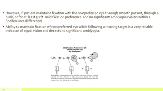 • However, if patient maintains fixation with the nonpreferred eye through smooth pursuit, through a
blink, or for at least 5 s mild fixation preference and no significant amblyopia (vision within 2
Snellen lines difference)
• Ability to maintain fixation w/ nonpreferred eye while following a moving target is a very reliable
indicator of equal vision and detects no significant amblyopia.
73
 