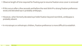 • Observe length of time required for fixating eye to resume fixation once cover is removed
• If this occurs after a few seconds and before the next blink a strong fixation preference
exists and deviated eye is probably amblyopic.
• However, when formerly deviated eye holds fixation beyond next blink, amblyopia is
probably absent.
• In microtropic or orthotropic children, fixation preference is more difficult to establish.
75 2/2/2019 Add a footer
 