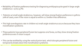 • Reliability of fixation preference testing for diagnosing amblyopia quite good in large-angle
strabismus > 10 to 15 PD.
• Patients w/ small-angle strabismus, however, will show strong fixation preference in 50% to
70% of cases, even if the vision is equal to within a 2 Snellen lines difference.
• This high overdiagnosis rate in children w/ small-angle strabismus occurs because they have
monofixation syndrome.
• These patients have peripheral fusion but suppress one fovea, so they show strong fixation
preference even if vision is equal.
• This can be rectified by using the vertical prism test, which disrupts peripheral fusion and
temporarily breaks down the monofixation syndrome.
77
 