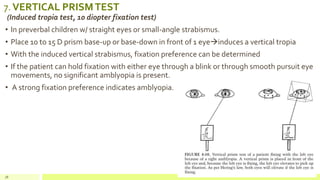 7.VERTICAL PRISMTEST
(Induced tropia test, 10 diopter fixation test)
• In preverbal children w/ straight eyes or small-angle strabismus.
• Place 10 to 15 D prism base-up or base-down in front of 1 eyeinduces a vertical tropia
• With the induced vertical strabismus, fixation preference can be determined
• If the patient can hold fixation with either eye through a blink or through smooth pursuit eye
movements, no significant amblyopia is present.
• A strong fixation preference indicates amblyopia.
78
 
