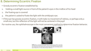 8. Determining Eccentric Fixation
• Grossly eccentric fixation established by
1. holding a small light source in front of the patient’s eyes in the midline of his head
2. the fixating eye is covered
3. the patient is asked to fixate the light with the amblyopic eye.
• If the eye has grossly eccentric fixation, it will make no movement of redress, or perhaps only a
small one, but the reflection of the light will not be centered in the pupil
For routine use, the ophthalmoscope is the most convenient method to determine fixation behavior.
80 2/2/2019 Add a footer
 