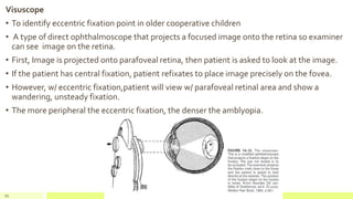 Visuscope
• To identify eccentric fixation point in older cooperative children
• A type of direct ophthalmoscope that projects a focused image onto the retina so examiner
can see image on the retina.
• First, Image is projected onto parafoveal retina, then patient is asked to look at the image.
• If the patient has central fixation, patient refixates to place image precisely on the fovea.
• However, w/ eccentric fixation,patient will view w/ parafoveal retinal area and show a
wandering, unsteady fixation.
• The more peripheral the eccentric fixation, the denser the amblyopia.
82
 
