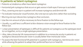 In patients w/ latent nystagmus
• Patients w/ strabismus often have latent nystagmus
• horizontal jerk nystagmus that occurs or gets worse in both eyes if one eye is occluded.
• Thus, covering one eye in a patient will increase nystagmus and diminishVA
• To evaluate monocular visual function, blur one eye w/ a plus lens rather than occluding
• Blurring one eye induces less nystagmus than occlusion.
• Use the min amount of plus necessary to force fixation to the fellow eye.
• Usually, a 5.00D lens is sufficient to blur distance vision enough to force fixation to the
fellow eye.
• Linear presentation of optotypes is difficult for patients w/ nystagmus as the optotypes tend
to run together, so try a single optotype presentation.
• Also, take a binocularVA measurement in addition to a monocular acuity in patients w/
nystagmus because binocular vision is usually better than monocular vision.
• To assess the best functionalVA potential in a patient with nystagmus, test binocular vision
while allowing the patient to adopt their preferred face turn or head tilt.
84
 