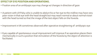 EFFECT OF EYE POSITION AND OPERATIONS.
• Fixation area of an amblyopic eye may change w/ changes in direction of gaze
• A patient with LR Palsy who is unable to abduct his or her eye to the midline may have very
poor vision in that eye with the head straight but may reach normal or about normal vision
with the head turned so that the image of the test object falls on the foveola.
• Improvement inVA sometimes observed after operative straightening of amblyopic eye
• Eyes capable of spontaneous visual improvement will improve if an operation places them
mechanically in such a position that stimulation of the foveola by the object of attention is
facilitated.
86 2/2/2019 Add a footer
 