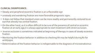 CLINICAL SIGNIFICANCE.
• Steady and peripheral eccentric fixation is an unfavorable sign
• unsteady and wandering fixation are more favorable prognostic signs.
• It does not follow that standard vision can be more readily and permanently restored to an
eye that already has central fixation.
• On the other hand, as it is often difficult to be sure of the presence of central or eccentric
fixation at an early age,it is always appropriate to start treatment with direct occlusion.
• Inverse occlusion is sometimes indicated at beginning of therapy in cases of steady eccentric
fixation.
• Monitoring the fixation behavior in addition to checkingVA may be helpful during Rx for
amblyopia.
• Determination of the fixation behavior is indispensable to the diagnosis of microstrabismus
87 2/2/2019 Add a footer
 