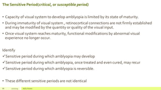 The Sensitive Period(critical, or susceptible period)
• Capacity of visual system to develop amblyopia is limited by its state of maturity.
• During immaturity of visual system , retinocortical connections are not firmly established
and may be modified by the quantity or quality of the visual input.
• Once visual system reaches maturity, functional modifications by abnormal visual
experience no longer occur.
Identify
Sensitive period during which amblyopia may develop
Sensitive period during which amblyopia, once treated and even cured, may recur
Sensitive period during which amblyopia is reversible.
• These different sensitive periods are not identical
88 2/2/2019 Add a footer
 