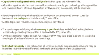 • Capacity to develop strabismic amblyopia extends up to the 7th year of life.
• After that age it would be most unusual for strabismic amblyopia to develop, although milder
and reversible forms of visual deprivation amblyopia may occasionally still be observed.
• Sensitive period during which strabismic amblyopia, once improved or even cured by
treatment, may relapse extends beyond 7TH year of life
• Milder degrees of recurrence can occur as late as early teens.
• The sensitive period during which recovery is possible is less well defined although there
seems to be general agreement that it ends with the 8th year of life.
• On the other hand, Partial or even full recovery ofVA may take place in adults w/ strabismic
amblyopia after loss of vision in the normal eye.
• Individual variability is the hallmark of all sensitive periods; exceptions do occur and may be
related to interindividual differences in the rate of maturation of the visual system.
89 2/2/2019 Add a footer
 