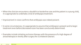 • When the clinician encounters a doubtful or borderline case and the patient is a young child,
it is appropriate to undertake a trial of amblyopia treatment.
• Improvement in vision confirms that amblyopia was indeed present.
• In some circumstances, it is appropriate to assume that amblyopia is present and to begin
treatment even before decreased vision has been conclusively determined.
• Examples include initiating occlusion therapy with the presence of a high degree of
anisometropia or shortly after surgery for a unilateral cataract.
90 2/2/2019 Add a footer
 