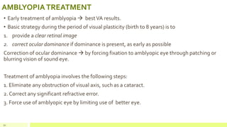 AMBLYOPIATREATMENT
• Early treatment of amblyopia  bestVA results.
• Basic strategy during the period of visual plasticity (birth to 8 years) is to
1. provide a clear retinal image
2. correct ocular dominance if dominance is present, as early as possible
Correction of ocular dominance  by forcing fixation to amblyopic eye through patching or
blurring vision of sound eye.
Treatment of amblyopia involves the following steps:
1. Eliminate any obstruction of visual axis, such as a cataract.
2. Correct any significant refractive error.
3. Force use of amblyopic eye by limiting use of better eye.
91
 