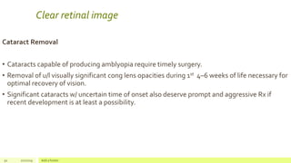 Clear retinal image
Cataract Removal
• Cataracts capable of producing amblyopia require timely surgery.
• Removal of u/l visually significant cong lens opacities during 1st 4–6 weeks of life necessary for
optimal recovery of vision.
• Significant cataracts w/ uncertain time of onset also deserve prompt and aggressive Rx if
recent development is at least a possibility.
92 2/2/2019 Add a footer
 