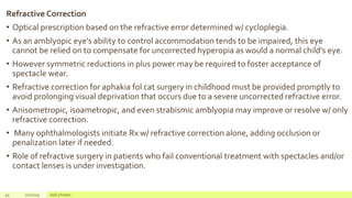 Refractive Correction
• Optical prescription based on the refractive error determined w/ cycloplegia.
• As an amblyopic eye’s ability to control accommodation tends to be impaired, this eye
cannot be relied on to compensate for uncorrected hyperopia as would a normal child’s eye.
• However symmetric reductions in plus power may be required to foster acceptance of
spectacle wear.
• Refractive correction for aphakia fol cat surgery in childhood must be provided promptly to
avoid prolonging visual deprivation that occurs due to a severe uncorrected refractive error.
• Anisometropic, isoametropic, and even strabismic amblyopia may improve or resolve w/ only
refractive correction.
• Many ophthalmologists initiate Rx w/ refractive correction alone, adding occlusion or
penalization later if needed.
• Role of refractive surgery in patients who fail conventional treatment with spectacles and/or
contact lenses is under investigation.
93 2/2/2019 Add a footer
 