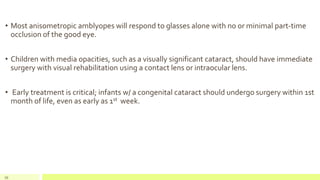 • Most anisometropic amblyopes will respond to glasses alone with no or minimal part-time
occlusion of the good eye.
• Children with media opacities, such as a visually significant cataract, should have immediate
surgery with visual rehabilitation using a contact lens or intraocular lens.
• Early treatment is critical; infants w/ a congenital cataract should undergo surgery within 1st
month of life, even as early as 1st week.
95
 