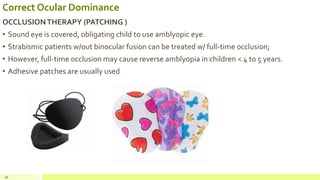 Correct Ocular Dominance
OCCLUSIONTHERAPY (PATCHING )
• Sound eye is covered, obligating child to use amblyopic eye.
• Strabismic patients w/out binocular fusion can be treated w/ full-time occlusion;
• However, full-time occlusion may cause reverse amblyopia in children < 4 to 5 years.
• Adhesive patches are usually used
96
 