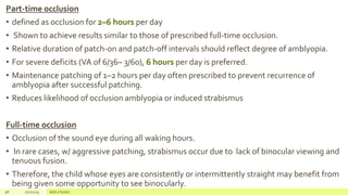 Part-time occlusion
• defined as occlusion for 2–6 hours per day
• Shown to achieve results similar to those of prescribed full-time occlusion.
• Relative duration of patch-on and patch-off intervals should reflect degree of amblyopia.
• For severe deficits (VA of 6/36– 3/60), 6 hours per day is preferred.
• Maintenance patching of 1–2 hours per day often prescribed to prevent recurrence of
amblyopia after successful patching.
• Reduces likelihood of occlusion amblyopia or induced strabismus
Full-time occlusion
• Occlusion of the sound eye during all waking hours.
• In rare cases, w/ aggressive patching, strabismus occur due to lack of binocular viewing and
tenuous fusion.
• Therefore, the child whose eyes are consistently or intermittently straight may benefit from
being given some opportunity to see binocularly.
98 2/2/2019 Add a footer
 