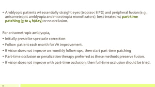 • Amblyopic patients w/ essentially straight eyes (tropias< 8 PD) and peripheral fusion (e.g.,
anisometropic amblyopia and microtropia monofixators) best treated w/ part-time
patching (3 to 4 h/day) or no occlusion.
For anisometropic amblyopia,
• Initially prescribe spectacle correction
• Follow patient each month forVA improvement.
• If vision does not improve on monthly follow-ups, then start part-time patching
• Part-time occlusion or penalization therapy preferred as these methods preserve fusion.
• If vision does not improve with part-time occlusion, then full-time occlusion should be tried.
99
 