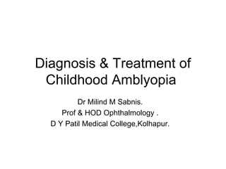 Diagnosis & Treatment of
Childhood Amblyopia
Dr Milind M Sabnis.
Prof & HOD Ophthalmology .
D Y Patil Medical College,Kolhapur.
 
