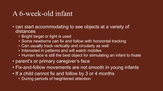 A 6-week-old infant
• can start accommodating to see objects at a variety of
distances
• Bright target or light is used
• Some newborns can fix and follow with horizontal tracking
• Can usually track vertically and circularly as well
• Interested in patterns and will watch mobiles
• Human face is still the best object for stimulating an infant to fixate
• parent’s or primary caregiver’s face
• Fix-and-follow movements are not smooth in young infants
• If a child cannot fix and follow by 3 or 4 months
• During periods of heightened attention
 