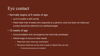 Eye contact
• Normally begins at 6 weeks of age
• up to 8 weeks is still normal
• Infant older than 8 weeks who responds to a parent’s voice but does not make eye
contact should be referred to an ophthalmologist
• 12 weeks of age
• Accommodation and convergence are more fully developed
• Infants begin to focus on their hands
• Helps them learn hand-eye coordination
• Recognize distances as they start to grab at objects they can see
• 3-dimensional space and orientation
 