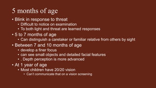 5 months of age
• Blink in response to threat
• Difficult to notice on examination
• To both light and threat are learned responses
• 5 to 7 months of age
• Can distinguish a caretaker or familiar relative from others by sight
• Between 7 and 10 months of age
• develop a finer focus
• can see small objects and detailed facial features
• . Depth perception is more advanced
• At 1 year of age
• Most children have 20/20 vision
• Can’t communicate that on a vision screening
 