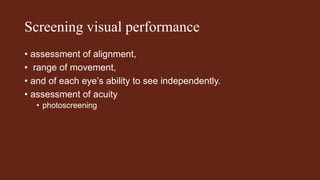 Screening visual performance
• assessment of alignment,
• range of movement,
• and of each eye’s ability to see independently.
• assessment of acuity
• photoscreening
 