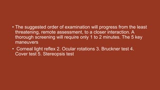 • The suggested order of examination will progress from the least
threatening, remote assessment, to a closer interaction. A
thorough screening will require only 1 to 2 minutes. The 5 key
maneuvers
• Corneal light reflex 2. Ocular rotations 3. Bruckner test 4.
Cover test 5. Stereopsis test
 