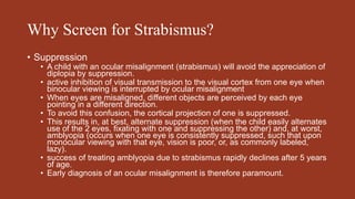 Why Screen for Strabismus?
• Suppression
• A child with an ocular misalignment (strabismus) will avoid the appreciation of
diplopia by suppression.
• active inhibition of visual transmission to the visual cortex from one eye when
binocular viewing is interrupted by ocular misalignment
• When eyes are misaligned, different objects are perceived by each eye
pointing in a different direction.
• To avoid this confusion, the cortical projection of one is suppressed.
• This results in, at best, alternate suppression (when the child easily alternates
use of the 2 eyes, fixating with one and suppressing the other) and, at worst,
amblyopia (occurs when one eye is consistently suppressed, such that upon
monocular viewing with that eye, vision is poor, or, as commonly labeled,
lazy).
• success of treating amblyopia due to strabismus rapidly declines after 5 years
of age.
• Early diagnosis of an ocular misalignment is therefore paramount.
 