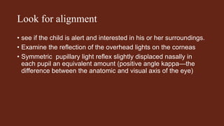Look for alignment
• see if the child is alert and interested in his or her surroundings.
• Examine the reflection of the overhead lights on the corneas
• Symmetric pupillary light reflex slightly displaced nasally in
each pupil an equivalent amount (positive angle kappa—the
difference between the anatomic and visual axis of the eye)
 