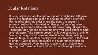 Ocular Rotations
• It is equally important to capture a photo in right and left gaze,
using the spinning light globe to secure the child’s attention.
Forms of strabismus exist where the eyes are straight in
primary position but deviated in other positions of gaze (eg,
Duane’s syndrome and fourth cranial nerve palsy) (Figure 3-2).
Therefore, don’t be too reassuring until you get a photo of right
and left gaze. Take care to present only one stimulus at a time.
Voicing a noisy stimulus in one direction and then holding a
fixation target in another quickly confuses the child. If the child
is under 1 year of age, the status of ocular rotations can be
quickly assessed by generating rotations or an optokinetic
nystagmoid movement with either of the following 2 methods.
 