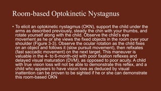 Room-based Optokinetic Nystagnus
• To elicit an optokinetic nystagmus (OKN), support the child under the
arms as described previously, steady the chin with your thumbs, and
rotate yourself along with the child. Observe the child’s eye
movement as he or she views the fixed objects in the room over your
shoulder (Figure 3-3). Observe the ocular rotation as the child fixes
on an object and follows it (slow pursuit movement), then refixates
(fast saccadic movement) on the next target. This maneuver is
valuable in the 4- to 6-month-old with poor fixation reflexes and
delayed visual maturation (DVM), as opposed to poor acuity. A child
with true vision loss will not be able to demonstrate this reflex, and a
child who appears to have vision loss as deduced by visual
inattention can be proven to be sighted if he or she can demonstrate
this room-based OKN
 