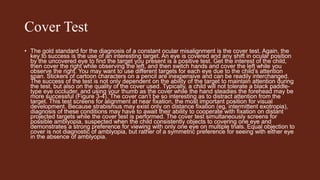 Cover Test
• The gold standard for the diagnosis of a constant ocular misalignment is the cover test. Again, the
key to success is the use of an interesting target. An eye is covered and any shift in ocular position
by the uncovered eye to find the target you present is a positive test. Get the interest of the child,
then cover the right while observing the left, and then switch hands and cover the left while you
observe the right. You may want to use different targets for each eye due to the child’s attention
span. Stickers of cartoon characters on a pencil are inexpensive and can be readily interchanged.
The success of the test is not only dependent on the ability of the target to maintain attention during
the test, but also on the quality of the cover used. Typically, a child will not tolerate a black paddle-
type eye occluder, and using your thumb as the cover while the hand steadies the forehead may be
more successful (Figure 3-4). The cover can’t be so interesting as to distract attention from the
target. This test screens for alignment at near fixation, the most important position for visual
development. Because strabismus may exist only on distance fixation (eg, intermittent exotropia),
diagnosis of these conditions may have to await their ability to cooperate with fixation on distant
projected targets while the cover test is performed. The cover test simultaneously screens for
possible amblyopia, suspected when the child consistently objects to covering one eye and
demonstrates a strong preference for viewing with only one eye on multiple trials. Equal objection to
cover is not diagnostic of amblyopia, but rather of a symmetric preference for seeing with either eye
in the absence of amblyopia.
 