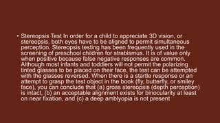 • Stereopsis Test In order for a child to appreciate 3D vision, or
stereopsis, both eyes have to be aligned to permit simultaneous
perception. Stereopsis testing has been frequently used in the
screening of preschool children for strabismus. It is of value only
when positive because false negative responses are common.
Although most infants and toddlers will not permit the polarizing
tinted glasses to be placed on their face, the test can be attempted
with the glasses reversed. When there is a startle response or an
attempt to grasp the test object in the book (fly, butterfly, or smiley
face), you can conclude that (a) gross stereopsis (depth perception)
is intact, (b) an acceptable alignment exists for binocularity at least
on near fixation, and (c) a deep amblyopia is not present
 